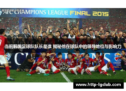 当前韩国足球队队长是谁 揭秘他在球队中的领导地位与影响力